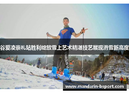 谷爱凌崇礼站胜利绽放雪上艺术精湛技艺展现滑雪新高度