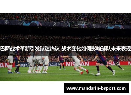 巴萨战术革新引发球迷热议 战术变化如何影响球队未来表现