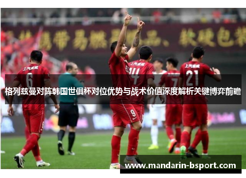 格列兹曼对阵韩国世俱杯对位优势与战术价值深度解析关键博弈前瞻