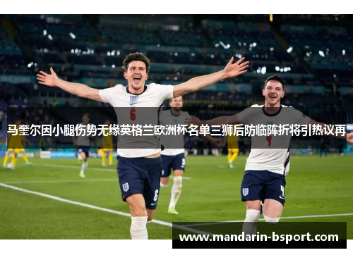 马奎尔因小腿伤势无缘英格兰欧洲杯名单三狮后防临阵折将引热议再